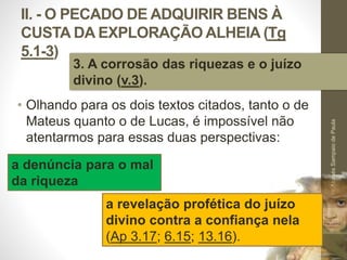II. - O PECADO DE ADQUIRIR BENS À 
CUSTA DA EXPLORAÇÃO ALHEIA (Tg 
5.1-3) 
• Olhando para os dois textos citados, tanto o de 
Mateus quanto o de Lucas, é impossível não 
atentarmos para essas duas perspectivas: 
Pr. Moisés Sampaio de Paula 
39 
3. A corrosão das riquezas e o juízo 
divino (v.3). 
a denúncia para o mal 
da riqueza 
a revelação profética do juízo 
divino contra a confiança nela 
(Ap 3.17; 6.15; 13.16). 
 