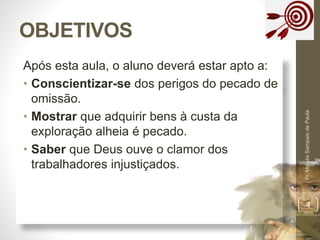 OBJETIVOS 
Após esta aula, o aluno deverá estar apto a: 
• Conscientizar-se dos perigos do pecado de 
omissão. 
• Mostrar que adquirir bens à custa da 
exploração alheia é pecado. 
• Saber que Deus ouve o clamor dos 
trabalhadores injustiçados. 
Pr. Moisés Sampaio de Paula 
4 
 