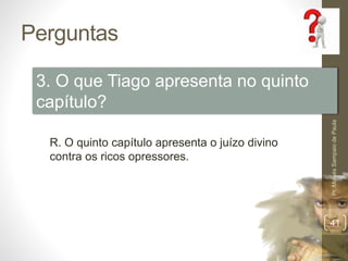 Perguntas 
Pr. Moisés Sampaio de Paula 
41 
3. O que Tiago apresenta no quinto 
capítulo? 
R. O quinto capítulo apresenta o juízo divino 
contra os ricos opressores. 
 