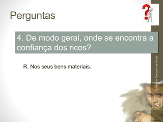 Perguntas 
Pr. Moisés Sampaio de Paula 
42 
4. De modo geral, onde se encontra a 
confiança dos ricos? 
R. Nos seus bens materiais. 
 