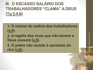 III. O ESCASSO SALÁRIO DOS 
TRABALHADORES “CLAMA” A DEUS 
(Tg 5.4-6) 
• 1. O clamor do salário dos trabalhadores 
(v.4). 
• 2. A regalia dos ricos que não temem a 
Deus cessará (v.5). 
• 3. O pobre não resiste à opressão do 
rico (v.6). 
Pr. Moisés Sampaio de Paula 
43 
 