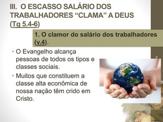 III. O ESCASSO SALÁRIO DOS 
TRABALHADORES “CLAMA” A DEUS 
(Tg 5.4-6) 
1. O clamor do salário dos trabalhadores 
(v.4). 
• O Evangelho alcança 
pessoas de todos os tipos e 
classes sociais. 
• Muitos que constituem a 
classe alta econômica de 
nossa nação têm crido em 
Cristo. 
Pr. Moisés Sampaio de Paula 
44 
 