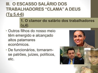 III. O ESCASSO SALÁRIO DOS 
TRABALHADORES “CLAMA” A DEUS 
(Tg 5.4-6) 
1. O clamor do salário dos trabalhadores 
(v.4). 
• Outros filhos do nosso meio 
têm emergido e alcançado 
altos patamares 
econômicos. 
• De funcionários, tornaram-se 
patrões, juízes, políticos, 
etc. 
Pr. Moisés Sampaio de Paula 
45 
 