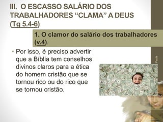 III. O ESCASSO SALÁRIO DOS 
TRABALHADORES “CLAMA” A DEUS 
(Tg 5.4-6) 
1. O clamor do salário dos trabalhadores 
(v.4). 
• Por isso, é preciso advertir 
que a Bíblia tem conselhos 
divinos claros para a ética 
do homem cristão que se 
tornou rico ou do rico que 
se tornou cristão. 
Pr. Moisés Sampaio de Paula 
46 
 