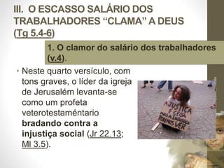 III. O ESCASSO SALÁRIO DOS 
TRABALHADORES “CLAMA” A DEUS 
(Tg 5.4-6) 
1. O clamor do salário dos trabalhadores 
(v.4). 
• Neste quarto versículo, com 
tons graves, o líder da igreja 
de Jerusalém levanta-se 
como um profeta 
veterotestaméntario 
bradando contra a 
injustiça social (Jr 22.13; 
Ml 3.5). 
Pr. Moisés Sampaio de Paula 
47 
 