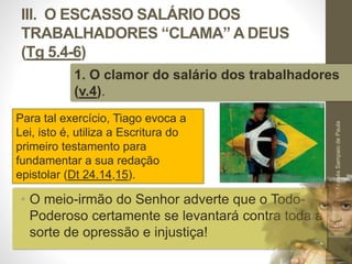 III. O ESCASSO SALÁRIO DOS 
TRABALHADORES “CLAMA” A DEUS 
(Tg 5.4-6) 
1. O clamor do salário dos trabalhadores 
(v.4). 
• O meio-irmão do Senhor adverte que o Todo- 
Poderoso certamente se levantará contra toda a 
sorte de opressão e injustiça! 
Pr. Moisés Sampaio de Paula 
48 
Para tal exercício, Tiago evoca a 
Lei, isto é, utiliza a Escritura do 
primeiro testamento para 
fundamentar a sua redação 
epistolar (Dt 24.14,15). 
 