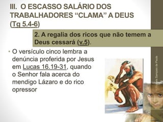 III. O ESCASSO SALÁRIO DOS 
TRABALHADORES “CLAMA” A DEUS 
(Tg 5.4-6) 
• O versículo cinco lembra a 
denúncia proferida por Jesus 
em Lucas 16.19-31, quando 
o Senhor fala acerca do 
mendigo Lázaro e do rico 
opressor 
Pr. Moisés Sampaio de Paula 
49 
2. A regalia dos ricos que não temem a 
Deus cessará (v.5). 
 
