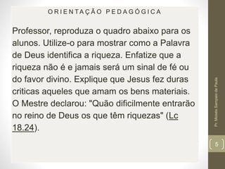 O R I E N TA Ç Ã O P E D A G Ó G I C A 
Professor, reproduza o quadro abaixo para os 
alunos. Utilize-o para mostrar como a Palavra 
de Deus identifica a riqueza. Enfatize que a 
riqueza não é e jamais será um sinal de fé ou 
do favor divino. Explique que Jesus fez duras 
criticas aqueles que amam os bens materiais. 
O Mestre declarou: "Quão dificilmente entrarão 
no reino de Deus os que têm riquezas" (Lc 
18.24). 
Pr. Moisés Sampaio de Paula 
5 
 