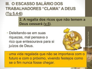 III. O ESCASSO SALÁRIO DOS 
TRABALHADORES “CLAMA” A DEUS 
(Tg 5.4-6) 
• Deleitando-se em suas 
riquezas, mal pensava o 
rico que entesourava para si 
juízos de Deus. 
Pr. Moisés Sampaio de Paula 
50 
2. A regalia dos ricos que não temem a 
Deus cessará (v.5). 
• uma vida regalada que não se importava com o 
futuro e com o próximo, vivendo festejos como 
se o fim nunca fosse chegar. 
 