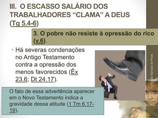 III. O ESCASSO SALÁRIO DOS 
TRABALHADORES “CLAMA” A DEUS 
(Tg 5.4-6) 
3. O pobre não resiste à opressão do rico 
(v.6). 
• Há severas condenações 
no Antigo Testamento 
contra a opressão dos 
menos favorecidos (Êx 
23.6; Dt 24.17). 
Pr. Moisés Sampaio de Paula 
51 
• O fato de essa advertência aparecer 
em o Novo Testamento indica a 
gravidade dessa atitude (1 Tm 6.17- 
19). 
 