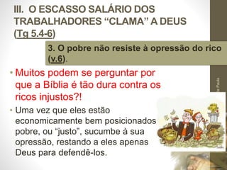 III. O ESCASSO SALÁRIO DOS 
TRABALHADORES “CLAMA” A DEUS 
(Tg 5.4-6) 
3. O pobre não resiste à opressão do rico 
(v.6). 
• Muitos podem se perguntar por 
que a Bíblia é tão dura contra os 
ricos injustos?! 
• Uma vez que eles estão 
economicamente bem posicionados, o 
pobre, ou “justo”, sucumbe à sua 
opressão, restando a eles apenas 
Deus para defendê-los. 
Pr. Moisés Sampaio de Paula 
52 
 