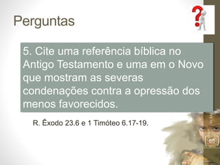 Perguntas 
Pr. Moisés Sampaio de Paula 
55 
5. Cite uma referência bíblica no 
Antigo Testamento e uma em o Novo 
que mostram as severas 
condenações contra a opressão dos 
menos favorecidos. 
R. Êxodo 23.6 e 1 Timóteo 6.17-19. 
 