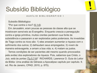 Subsídio Bibliológico 
Pr. Moisés Sampaio de Paula 
58 
A U X Í L I O B I B L I O G R Á F I C O I 
Subsidio Bibliológico 
"Por que contra o rico? (5.1-6) 
Em Jerusalém, eram poucas as pessoas da classe alta que se 
mostravam sensíveis ao Evangelho. Enquanto crescia a perseguição 
contra a igreja primitiva, muitos crentes perderam sua fonte de 
subsistência e passaram a ser explorados pelos poderosos. As investidas 
de Tiago contra os ricos são: 1) eles anseiam aumentar a riqueza com o 
sofrimento dos outros; 2) defraudam seus empregados; 3) vivem de 
maneira extravagante, e amam a boa vida; e, 4) matam os justos. 
Temos condições de ser pacientes até mesmo quando provocados 
pela avidez dos exploradores da riqueza. Pois, sabemos que Cristo, o 
Juiz, está às portas (Tg 5.7-9)" RICHARDS, Lawrence O. Guia do Leitor 
da Bíblia: Uma análise de Gênesis a Apocalipse capítulo por capítulo. 9. 
ed. Rio de Janeiro, CPAD, 2010, p. 875). 
 