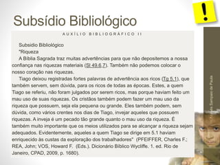 Subsídio Bibliológico 
Pr. Moisés Sampaio de Paula 
59 
A U X Í L I O B I B L I O G R Á F I C O I I 
Subsidio Bibliológico 
"Riqueza 
A Bíblia Sagrada traz muitas advertências para que não depositemos a nossa 
confiança nas riquezas materiais (Sl 49.6,7). Também não podemos colocar o 
nosso coração nas riquezas. 
Tiago deixou registradas fortes palavras de advertência aos ricos (Tg 5.1), que 
também servem, sem dúvida, para os ricos de todas as épocas. Estes, a quem 
Tiago se referiu, não foram julgados por serem ricos, mas porque haviam feito um 
mau uso de suas riquezas. Os cristãos também podem fazer um mau uso da 
riqueza que possuem, seja ela pequena ou grande. Eles também podem, sem 
dúvida, como vários crentes nos dias de Tiago, invejar aqueles que possuem 
riquezas. A inveja é um pecado tão grande quanto o mau uso da riqueza. É 
também muito importante que os meios utilizados para se alcançar a riqueza sejam 
adequados. Evidentemente, aqueles a quem Tiago se dirige em 5.1 haviam 
enriquecido às custas da exploração dos trabalhadores" (PFEIFFER, Charles F.; 
REA, John; VOS, Howard F. (Eds.). Dicionário Bíblico Wycliffe. 1. ed. Rio de 
Janeiro, CPAD, 2009, p. 1680). 
 
