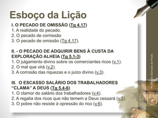 Esboço da Lição 
I. O PECADO DE OMISSÃO (Tg 4.17) 
1. A realidade do pecado. 
2. O pecado de comissão 
3. O pecado de omissão (Tg 4.17). 
II. - O PECADO DE ADQUIRIR BENS À CUSTA DA 
EXPLORAÇÃO ALHEIA (Tg 5.1-3) 
1. O julgamento divino sobre os comerciantes ricos (v.1). 
2. O mal que virá (v.2). 
3. A corrosão das riquezas e o juízo divino (v.3). 
III. O ESCASSO SALÁRIO DOS TRABALHADORES 
“CLAMA” A DEUS (Tg 5.4-6) 
1. O clamor do salário dos trabalhadores (v.4). 
2. A regalia dos ricos que não temem a Deus cessará (v.5). 
3. O pobre não resiste à opressão do rico (v.6). 
Pr. Moisés Sampaio de Paula 
8 
 