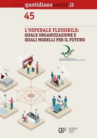 45. L’OSPEDALE FLESSIBILE:
QUALE ORGANIZZAZIONE
E QUALI MODELLI
PER IL FUTURO
I QUADERNI DI 1
45
L’OSPEDALE FLESSIBILE:
QUALE ORGANIZZAZIONE E
QUALI MODELLI PER IL FUTURO
I QUADERNI DI quotidiano .it
`
Associazione Italiana per la
Qualità della Assistenza Sanitaria e Sociale
 