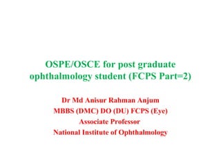 OSPE/OSCE for post graduate
ophthalmology student (FCPS Part=2)
Dr Md Anisur Rahman Anjum
MBBS (DMC) DO (DU) FCPS (Eye)
Associate Professor
National Institute of Ophthalmology
 