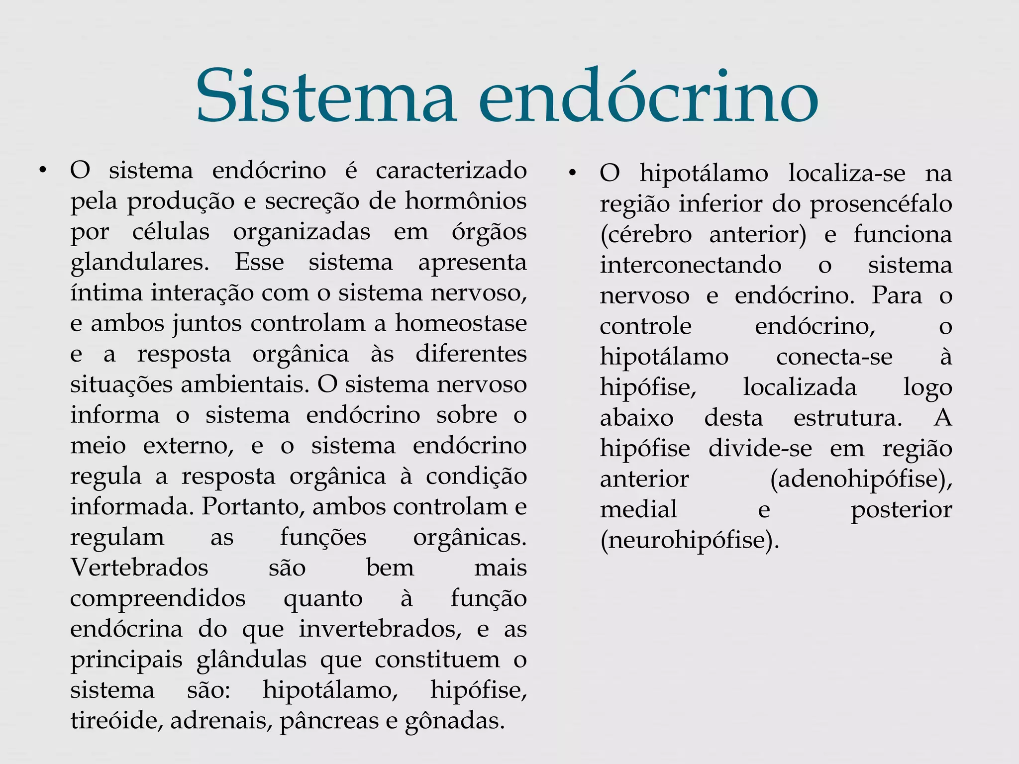 Sistema endócrino 
• O sistema endócrino é caracterizado 
pela produção e secreção de hormônios 
por células organizadas em órgãos 
glandulares. Esse sistema apresenta 
íntima interação com o sistema nervoso, 
e ambos juntos controlam a homeostase 
e a resposta orgânica às diferentes 
situações ambientais. O sistema nervoso 
informa o sistema endócrino sobre o 
meio externo, e o sistema endócrino 
regula a resposta orgânica à condição 
informada. Portanto, ambos controlam e 
regulam as funções orgânicas. 
Vertebrados são bem mais 
compreendidos quanto à função 
endócrina do que invertebrados, e as 
principais glândulas que constituem o 
sistema são: hipotálamo, hipófise, 
tireóide, adrenais, pâncreas e gônadas. 
• O hipotálamo localiza-se na 
região inferior do prosencéfalo 
(cérebro anterior) e funciona 
interconectando o sistema 
nervoso e endócrino. Para o 
controle endócrino, o 
hipotálamo conecta-se à 
hipófise, localizada logo 
abaixo desta estrutura. A 
hipófise divide-se em região 
anterior (adenohipófise), 
medial e posterior 
(neurohipófise). 
 