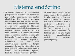 Sistema endócrino 
• O sistema endócrino é caracterizado 
pela produção e secreção de hormônios 
por células organizadas em órgãos 
glandulares. Esse sistema apresenta 
íntima interação com o sistema nervoso, 
e ambos juntos controlam a homeostase 
e a resposta orgânica às diferentes 
situações ambientais. O sistema nervoso 
informa o sistema endócrino sobre o 
meio externo, e o sistema endócrino 
regula a resposta orgânica à condição 
informada. Portanto, ambos controlam e 
regulam as funções orgânicas. 
Vertebrados são bem mais 
compreendidos quanto à função 
endócrina do que invertebrados, e as 
principais glândulas que constituem o 
sistema são: hipotálamo, hipófise, 
tireóide, adrenais, pâncreas e gônadas. 
• O hipotálamo localiza-se na 
região inferior do prosencéfalo 
(cérebro anterior) e funciona 
interconectando o sistema 
nervoso e endócrino. Para o 
controle endócrino, o 
hipotálamo conecta-se à 
hipófise, localizada logo 
abaixo desta estrutura. A 
hipófise divide-se em região 
anterior (adenohipófise), 
medial e posterior 
(neurohipófise). 
 