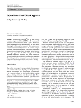 R&D INSIGHT REPORT
Ospemifene: First Global Approval
Shelley Elkinson • Lily P. H. Yang
Published online: 20 April 2013
Ó Springer International Publishing Switzerland 2013
Abstract Ospemifene (OsphenaTM
) is an oral selective
estrogen receptor modulator (SERM), with tissue-speciﬁc
estrogenic agonist/antagonist effects. QuatRx Pharmaceu-
ticals conducted the global development of the agent before
licensing it to Shionogi for regulatory ﬁling and commer-
cialization worldwide. Ospemifene is the ﬁrst non-estrogen
treatment approved for moderate to severe dyspareunia in
women with menopause-related vulvar and vaginal atrophy.
The drug is approved in the USA, and application for EU
regulatory approval is underway. This article summarizes
the milestones in the development of ospemifene leading to
this ﬁrst approval for moderate to severe dyspareunia, a
symptom of postmenopausal vulvar and vaginal atrophy.
1 Introduction
The decline in estrogen levels associated with menopause
is associated with several physiological changes that may
develop into disorders such as vulvar and vaginal atrophy
[1]. Symptoms related to this atrophy include vaginal
dryness, itching, irritation and dyspareunia [2]. These
symptoms, unlike vasomotor symptoms, typically worsen
over time [2] and have a substantial impact on sexual
function and health-related quality of life [1].
First-line treatment options include local non-pharma-
cological lubricants and moisturizers, and local or systemic
estrogen replacement therapy [2]. However, lubricants and
moisturizers provide symptomatic relief but they do not
treat the underlying atrophy, and are considered messy and
inconvenient by some women, especially for long-term use
[3]. Estrogen replacement therapy is the current standard of
care for vulvar and vaginal atrophy, and alleviates many of
the related symptoms [1]. However, exogenous estrogen use
is associated with a risk of adverse events such as endo-
metrial hyperplasia and venous thromboembolism [1, 2].
An alternative treatment option is the use of a
selective estrogen receptor modulator (SERM) [1, 3];
agents from this drug class are utilized or under evalu-
ation for various conditions associated with menopause
[4]. SERMs are structurally diverse [5] and do not have
any predictable class effects [6]. For example, tamoxifen
is used to prevent and treat breast cancer, but is asso-
ciated with an increased risk of endometrial hyperplasia
and malignancy; raloxifene is used to prevent and treat
postmenopausal osteoporosis and for the prevention of
breast cancer, but it (and tamoxifen) has no apparent
effect on the symptoms of vulvar and vaginal atrophy;
lasofoxifene appears to be beneﬁcial in treating such
symptoms (and in reducing fracture risk and the inci-
dence of breast cancer) but is not approved for treating
vulvar and vaginal atrophy [1, 6].
Ospemifene (OsphenaTM
) is a third-generation oral
SERM, with a unique set of tissue-speciﬁc estrogenic
agonist/antagonist effects [5] (see Sect. 2.1). The drug
was approved by the US FDA in February 2013 for the
treatment of moderate to severe dyspareunia, a symptom
of vulvar and vaginal atrophy, due to menopause [7].
This proﬁle has been extracted and modiﬁed from the Adis R&D
Insight drug pipeline database. Adis R&D Insight tracks drug
development worldwide through the entire development process,
from discovery, through pre-clinical and clinical studies to market
launch.
S. Elkinson (&)
Adis R&D Insight, 41 Centorian Drive, Private Bag 65901
Mairangi Bay, North Shore 0754 Auckland, New Zealand
e-mail: dru@adis.com
L. P. H. Yang
Adis, Auckland, New Zealand
Drugs (2013) 73:605–612
DOI 10.1007/s40265-013-0046-y
 