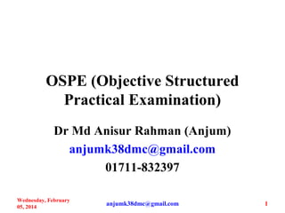 OSPE (Objective Structured
Practical Examination)
Dr Md Anisur Rahman (Anjum)
anjumk38dmc@gmail.com
01711-832397
Wednesday, February
05, 2014
1anjumk38dmc@gmail.com
 