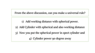 1) Add working distance with spherical power.
2) Add Cylinder with spherical and also working distance
3) Now you put the spherical power in spect cylinder and
4) Cylinder power 90 degree away
From the above discussion, can you make a universal rule?
 