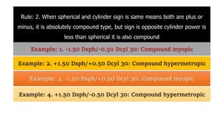 Rule: 2. When spherical and cylinder sign is same means both are plus or
minus, it is absolutely compound type, but sign is opposite cylinder power is
less than spherical it is also compound
Example: 1. -1.50 Dsph/-0.50 Dcyl 30: Compound myopic
Example: 2. +1.50 Dsph/+0.50 Dcyl 30: Compound hypermetropic
Example: 3. -1.50 Dsph/+0.50 Dcyl 30: Compound myopic
Example: 4. +1.50 Dsph/-0.50 Dcyl 30: Compound hypermetropic
 