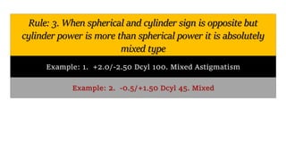 Rule: 3. When spherical and cylinder sign is opposite but
cylinder power is more than spherical power it is absolutely
mixed type
Example: 1. +2.0/-2.50 Dcyl 100. Mixed Astigmatism
Example: 2. -0.5/+1.50 Dcyl 45. Mixed
 