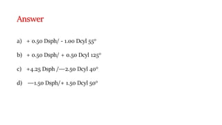Answer
a) + 0.50 Dsph/ - 1.00 Dcyl 550
b) + 0.50 Dsph/ + 0.50 Dcyl 1250
c) +4.25 Dsph /―2.50 Dcyl 400
d) ―1.50 Dsph/+ 1.50 Dcyl 500
 