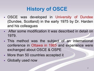 History of OSCE
 OSCE was developed in University of Dundee
(Dundee, Scotland) in the early 1975 by Dr. Harden
and his co...