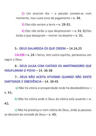 2) Um ano/um dia – o pecado comete-se num
momento, mas custa anos de pagamento – v. 34.
3) Eles não veriam a terra – v. 29-31.
4) Eles não terão o que desprezaram – v. 31. 5) Eles
terão o que desejaram – morrer no deserto – v. 31.
5-. DEUS GALARDOA OS QUE CREEM – 14.24,25
CALEBE– v. 24 – Servo, tem outro espírito, perseverou em
seguir a Deus.
6-. DEUS JULGA COM CASTIGO OS AMOTINADORES QUE
INSUFLARAM O POVO – 14. 36-38
7-. DEUS NÃO ACEITA ATIVISMO QUANDO NÃO EXISTE
SANTIDADE E OBEDIÊNCIA – 14. 39-45
a) Não há vitória e prosperidade onde há desobediência –
v. 41;
b) Não há vitória onde o Deus da vitória está ausente – v.
42;
c) Não há presença e nem vitória de Deus, onde as pessoas
se desviam da vontade de Deus – v. 43;
 