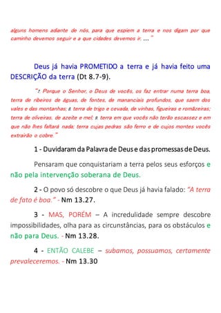 alguns homens adiante de nós, para que espiem a terra e nos digam por que
caminho devemos seguir e a que cidades devemos ir. ..."
Deus já havia PROMETIDO a terra e já havia feito uma
DESCRIÇÃO da terra (Dt 8.7-9).
“7. Porque o Senhor, o Deus de vocês, os faz entrar numa terra boa,
terra de ribeiros de águas, de fontes, de mananciais profundos, que saem dos
vales e das montanhas; 8. terra de trigo e cevada, de vinhas, figueiras e romãzeiras;
terra de oliveiras, de azeite e mel; 9. terra em que vocês não terão escassez e em
que não lhes faltará nada; terra cujas pedras são ferro e de cujos montes vocês
extrairão o cobre.”
1 - Duvidaramda Palavrade Deuse daspromessasdeDeus.
Pensaram que conquistariam a terra pelos seus esforços e
não pela intervenção soberana de Deus.
2 - O povo só descobre o que Deus já havia falado: “A terra
de fato é boa.” - Nm 13.27.
3 - MAS, PORÉM – A incredulidade sempre descobre
impossibilidades, olha para as circunstâncias, para os obstáculos e
não para Deus. - Nm 13.28.
4 - ENTÃO CALEBE – subamos, possuamos, certamente
prevaleceremos. - Nm 13.30
 