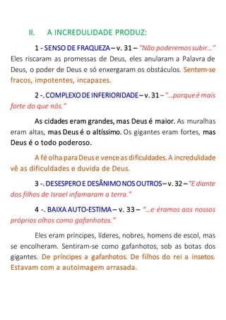 II. A INCREDULIDADE PRODUZ:
1 - SENSO DE FRAQUEZA– v. 31 – “Não poderemossubir…”
Eles riscaram as promessas de Deus, eles anularam a Palavra de
Deus, o poder de Deus e só enxergaram os obstáculos. Sentem-se
fracos, impotentes, incapazes.
2 -.COMPLEXODEINFERIORIDADE– v. 31–“…porqueé mais
forte do que nós.”
As cidades eram grandes, mas Deus é maior. As muralhas
eram altas, mas Deus é o altíssimo. Os gigantes eram fortes, mas
Deus é o todo poderoso.
A fé olha paraDeuse venceas dificuldades.A incredulidade
vê as dificuldades e duvida de Deus.
3 -.DESESPEROE DESÂNIMONOSOUTROS– v. 32 –“Ediante
dos filhos de Israel infamaram a terra.”
4 -. BAIXA AUTO-ESTIMA – v. 33 – “…e éramos aos nossos
próprios olhos como gafanhotos.”
Eles eram príncipes, líderes, nobres, homens de escol, mas
se encolheram. Sentiram-se como gafanhotos, sob as botas dos
gigantes. De príncipes a gafanhotos. De filhos do rei a insetos.
Estavam com a autoimagem arrasada.
 