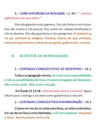 5.-. VISÃO DISTORCIDA DA REALIDADE – v. 33 – “…éramos
gafanhotos aos seus olhos.”
Eles sãogigantesenós pigmeus. Eles sãofortes e nós fracos.
Eles são muitos e nós poucos. Eles vivem em cidades fortificadas e
nós no deserto. Eles são guerreiros e nós peregrinos. Arrastaram-se
no pó, sentiram-se indignos, fracotes, menos do que príncipes,
menosdoquehomens,menosdoquegente,gafanhotos, insetos.
III. OS EFEITOS DA INCREDULIDADE:
1 -. CONTAGIAE CONDUZO POVO AO DESESPERO – 14.1
Toda a congregação chorou. Só viram suas impossibilidades
e não as possibilidades de Deus. Ficaram esmagados de desespero.
Não viram saída. Não viram solução.
Em Êxodo15.13-18 –olharampara Deus e cantaram.Agora
olham para o inimigo e se veem como gafanhotos e choram.
2 -. CONTAGIAE CONDUZO POVOÀ MURMURAÇÃO – 14.2
O povoem vez de se voltarparaDeus, se voltacontraDeus.
Em vez de verDeus comolibertador, o vê comoopressor. Acusaram
a Deus. Murmuraram contra Ele.
 