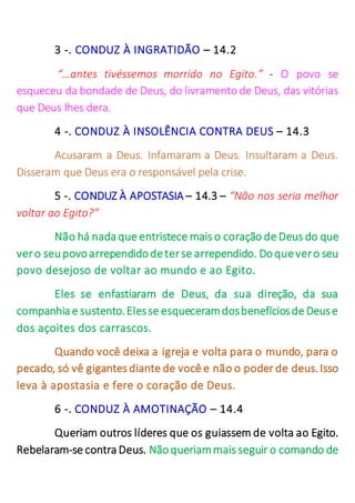 3 -. CONDUZ À INGRATIDÃO – 14.2
“…antes tivéssemos morrido no Egito.” - O povo se
esqueceu da bondade de Deus, do livramento de Deus, das vitórias
que Deus lhes dera.
4 -. CONDUZ À INSOLÊNCIA CONTRA DEUS – 14.3
Acusaram a Deus. Infamaram a Deus. Insultaram a Deus.
Disseram que Deus era o responsável pela crise.
5 -. CONDUZ À APOSTASIA – 14.3 – “Não nos seria melhor
voltar ao Egito?”
Não há nada que entristece mais o coração de Deus do que
vero seupovoarrependidodeterse arrependido. Doquevero seu
povo desejoso de voltar ao mundo e ao Egito.
Eles se enfastiaram de Deus, da sua direção, da sua
companhia e sustento.Elesse esqueceramdosbenefíciosde Deuse
dos açoites dos carrascos.
Quando você deixa a igreja e volta para o mundo, para o
pecado, só vê gigantes diante de você e não o poder de deus. Isso
leva à apostasia e fere o coração de Deus.
6 -. CONDUZ À AMOTINAÇÃO – 14.4
Queriam outros líderes que os guiassem de volta ao Egito.
Rebelaram-se contra Deus. Nãoqueriammais seguir o comando de
 