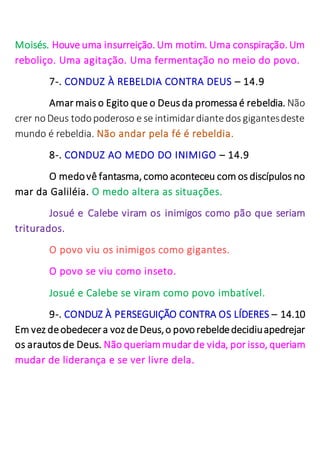 Moisés. Houve uma insurreição. Um motim. Uma conspiração. Um
reboliço. Uma agitação. Uma fermentação no meio do povo.
7-. CONDUZ À REBELDIA CONTRA DEUS – 14.9
Amar mais o Egito que o Deus da promessa é rebeldia. Não
crer noDeus todopoderoso e se intimidardiantedos gigantesdeste
mundo é rebeldia. Não andar pela fé é rebeldia.
8-. CONDUZ AO MEDO DO INIMIGO – 14.9
O medovê fantasma, como aconteceu com os discípulos no
mar da Galiléia. O medo altera as situações.
Josué e Calebe viram os inimigos como pão que seriam
triturados.
O povo viu os inimigos como gigantes.
O povo se viu como inseto.
Josué e Calebe se viram como povo imbatível.
9-. CONDUZ À PERSEGUIÇÃO CONTRA OS LÍDERES – 14.10
Em vez deobedecera voz deDeus,o povorebeldedecidiuapedrejar
os arautos de Deus. Não queriammudar de vida, por isso, queriam
mudar de liderança e se ver livre dela.
 