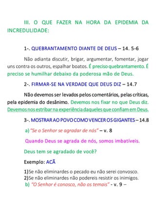 III. O QUE FAZER NA HORA DA EPIDEMIA DA
INCREDULIDADE:
1-. QUEBRANTAMENTO DIANTE DE DEUS – 14. 5-6
Não adianta discutir, brigar, argumentar, fomentar, jogar
uns contra os outros, espalhar boatos. É precisoquebrantamento. É
preciso se humilhar debaixo da poderosa mão de Deus.
2-. FIRMAR-SE NA VERDADE QUE DEUS DIZ – 14.7
Não devemos ser levados pelos comentários, pelas críticas,
pela epidemia do desânimo. Devemos nos fixar no que Deus diz.
Devemosnosestribarna experiênciadaquelesqueconfiamemDeus.
3-. MOSTRARAO POVOCOMOVENCEROSGIGANTES– 14.8
a)“Se o Senhor se agradar de nós” – v. 8
Quando Deus se agrada de nós, somos imbatíveis.
Deus tem se agradado de você?
Exemplo: ACÃ
1)Se não eliminardes o pecado eu não serei convosco.
2)Se não eliminardes não podereis resistir os inimigos.
b) “O Senhor é conosco, não os temais” - v. 9 –
 