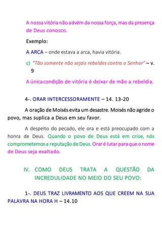 A nossa vitória nãoadvém da nossa força, mas da presença
de Deus conosco.
Exemplo:
A ARCA – onde estava a arca, havia vitória.
c) “Tão somente não sejais rebeldes contra o Senhor” – v.
9
A únicacondição de vitória é deixar de mão a rebeldia.
4-. ORAR INTERCESSORAMENTE – 14. 13-20
A oração de Moisés evita um desastre. Moisés não agride o
povo, mas suplica a Deus em seu favor.
A despeito do pecado, ele ora e está preocupado com a
honra de Deus. Quando o povo de Deus está em crise, nós
comprometemosa reputaçãodeDeus.Oraré lutarparaqueo nome
de Deus seja exaltado.
IV. COMO DEUS TRATA A QUESTÃO DA
INCREDULIDADE NO MEIO DO SEU POVO:
1-. DEUS TRAZ LIVRAMENTO AOS QUE CREEM NA SUA
PALAVRA NA HORA H – 14.10
 