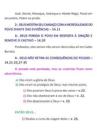 José, Daniel, Mesaque, Sadraque e Abede-Nego, Paulo em
Jerusalém, Pedro na prisão.
2-.DEUSMOSTRASEUCANSAÇO COM AINCREDULIDADEDO
POVO DIANTE DAS EVIDÊNCIAS – 14.11
3-. DEUS PERDOA O POVO EM RESPOSTA À ORAÇÃO E
REMOVE O CASTIGO – 14.20
Perdoados, eles seriam não seriam destruídos ali em Cades
Barnéia.
4-. DEUS NÃO RETIRA AS CONSEQUÊNCIAS DO PECADO –
14.21-23,27-35
O pecado está perdoado, mas as cicatrizes ficam como
advertência.
a) Eles viram a glória de Deus.
b) Eles viram os prodígios de Deus, mas mesmo assim,
1) Eles puseram Deus à prova dez vezes – v.22.
2) Eles não obedeceram à voz de Deus – v. 22.
3) Eles desprezaram a Deus – v. 23.
ENTÃO DEUS…
1) Mudou o rumo da viagem deles – v. 25.
 