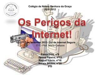 Colégio de Nossa Senhora da Graça
               2011/2012




7 de fevereiro 2012- Dia da Internet Segura
          ITIC- Prof. Maria Campos


             Flávia Dias, nº9
           Janina Pereira, nº13
           Raquel Inácio, nº16
           Soraia Santos, nº20
                   9ºD
 