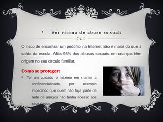 • S er v i ti m a de abus o s e x ua l:
O risco de encontrar um pedófilo na Internet não é maior do que à
saída da escola. Aliás 95% dos abusos sexuais em crianças têm
origem no seu circulo familiar.
Como se proteger:Como se proteger:
§ Ter um cuidado o máximo em manter a
confidencialidade, por exemplo
impedindo que quem não faça parte de
rede de amigos não tenha acesso aos
seus dados.
 