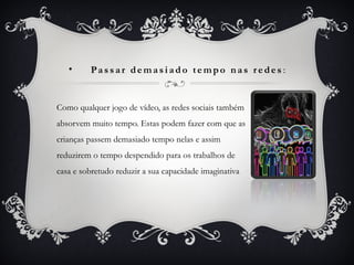 • Pa s s ar de m as i ad o te m po nas r e de s :
Como qualquer jogo de vídeo, as redes sociais também
absorvem muito tempo. Estas podem fazer com que as
crianças passem demasiado tempo nelas e assim
reduzirem o tempo despendido para os trabalhos de
casa e sobretudo reduzir a sua capacidade imaginativa
 