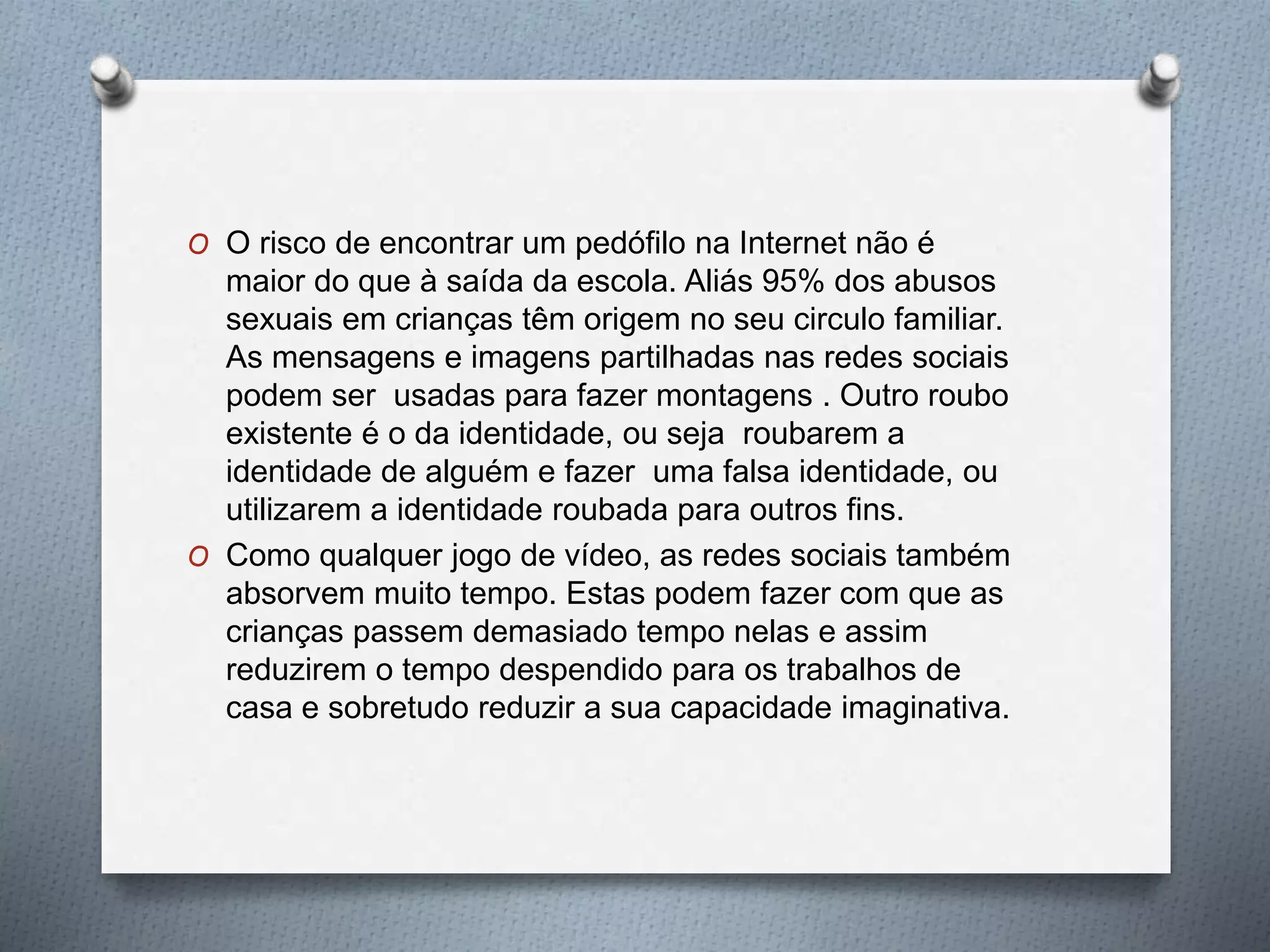 O O risco de encontrar um pedófilo na Internet não é
maior do que à saída da escola. Aliás 95% dos abusos
sexuais em crianças têm origem no seu circulo familiar.
As mensagens e imagens partilhadas nas redes sociais
podem ser usadas para fazer montagens . Outro roubo
existente é o da identidade, ou seja roubarem a
identidade de alguém e fazer uma falsa identidade, ou
utilizarem a identidade roubada para outros fins.
O Como qualquer jogo de vídeo, as redes sociais também
absorvem muito tempo. Estas podem fazer com que as
crianças passem demasiado tempo nelas e assim
reduzirem o tempo despendido para os trabalhos de
casa e sobretudo reduzir a sua capacidade imaginativa.