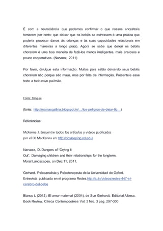 É com a neurociência que podemos confirmar o que nossos ancestrais
tomaram por certo: que deixar que os bebês se estressem é uma prática que
poderia provocar danos às crianças e às suas capacidades relacionais em
diferentes maneiras a longo prazo. Agora se sabe que deixar os bebês
chorarem é uma boa maneira de fazê-los menos inteligentes, mais ansiosos e
pouco cooperativos. (Narvaez, 2011)
Por favor, divulgue esta informação. Muitos pais estão deixando seus bebês
chorarem não porque são maus, mas por falta de informação. Presenteie esse
texto a todo novo pai/mãe.
Fonte: Sling-se
(fonte: http://mamasgallina.blogspot.in/…/los-peligros-de-dejar-llo…)
Referências:
McKenna J. Encuentre todos los artículos y videos publicados
por el Dr MacKenna en: http://cosleeping.nd.edu/
Narvaez, D. Dangers of “Crying It
Out”. Damaging children and their relationships for the longterm.
Moral Landscapes, on Dec 11, 2011.
Gerhard. Psicoanalista y Psicoterapeuta de la Universidad de Oxford.
Entrevista publicada en el programa Redes.http://tu.tv/videos/redes-447-el-
cerebro-del-bebe
Blanco L (2012). El amor maternal (2004), de Sue Gerhardt. Editorial Albesa.
Book Review. Clínica Contemporánea Vol. 3 Nro. 3 pag. 297-300
 