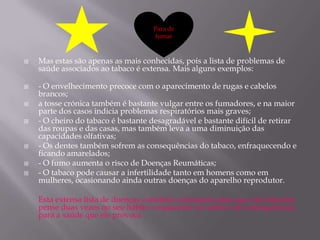 Para de
                                    fumar



   Mas estas são apenas as mais conhecidas, pois a lista de problemas de
    saúde associados ao tabaco é extensa. Mais alguns exemplos:

   - O envelhecimento precoce com o aparecimento de rugas e cabelos
    brancos;
   a tosse crónica também é bastante vulgar entre os fumadores, e na maior
    parte dos casos indicia problemas respiratórios mais graves;
   - O cheiro do tabaco é bastante desagradável e bastante difícil de retirar
    das roupas e das casas, mas também leva a uma diminuição das
    capacidades olfativas;
   - Os dentes também sofrem as consequências do tabaco, enfraquecendo e
    ficando amarelados;
   - O fumo aumenta o risco de Doenças Reumáticas;
   - O tabaco pode causar a infertilidade tanto em homens como em
    mulheres, ocasionando ainda outras doenças do aparelho reprodutor.

    Esta extensa lista de doenças contribui certamente para que um fumador
    pense duas vezes no seu hábito e equacione os custos e as consequências
    para a saúde que ele provoca
 