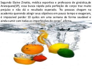 Segundo Elaine Zinatto, médica esportiva e professora de ginástica,de
Araraquara(SP), essa busca rápida pela perfeição do corpo traz muito
prejuízo e não dá o resultado esperado. “As pessoas chegam na
academia querendo atingir seus objetivos em pouco tempo e exageram,
é impossível perder 10 quilos em uma semana de forma saudável e
ainda sumir com todas as imperfeições do corpo”, afirma.
 