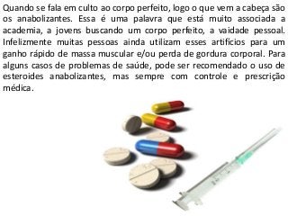 Quando se fala em culto ao corpo perfeito, logo o que vem a cabeça são
os anabolizantes. Essa é uma palavra que está muito associada a
academia, a jovens buscando um corpo perfeito, a vaidade pessoal.
Infelizmente muitas pessoas ainda utilizam esses artifícios para um
ganho rápido de massa muscular e/ou perda de gordura corporal. Para
alguns casos de problemas de saúde, pode ser recomendado o uso de
esteroides anabolizantes, mas sempre com controle e prescrição
médica.
 