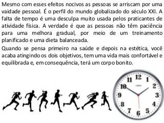 Mesmo com esses efeitos nocivos as pessoas se arriscam por uma
vaidade pessoal. É o perfil do mundo globalizado do século XXI. A
falta de tempo é uma desculpa muito usada pelos praticantes de
atividade física. A verdade é que as pessoas não têm paciência
para uma melhora gradual, por meio de um treinamento
planificado e uma dieta balanceada.
Quando se pensa primeiro na saúde e depois na estética, você
acaba atingindo os dois objetivos, tem uma vida mais confortável e
equilibrada e, em consequência, terá um corpo bonito.
 