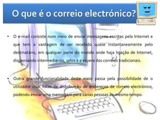 O que é o correio electrónico?O e-mail consiste num meio de enviar mensagens escritas pela Internet e que tem a vantagem de ser recebido quase instantaneamente pelo destinatário, em qualquer parte do mundo onde haja ligação de Internet, dispensando intermediários, selos e a espera dos correios tradicionais. Outra grande funcionalidade deste meio passa pela possibilidade de o utilizador criar listas de distribuição de endereços de correio electrónico, podendo enviar uma mensagem para várias pessoas ao mesmo tempo.