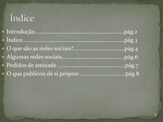  Introdução……………………………………………………...pág.2
 Índice………………………………………………………………pág.3
 O que são as redes sociais?..................................pág.4
 Algumas redes sociais………………………………....….pág.6
 Pedidos de amizade …………………………………........pág.7
 O que publicou de si próprio ………………………..…pág.8




                                                                       3
 